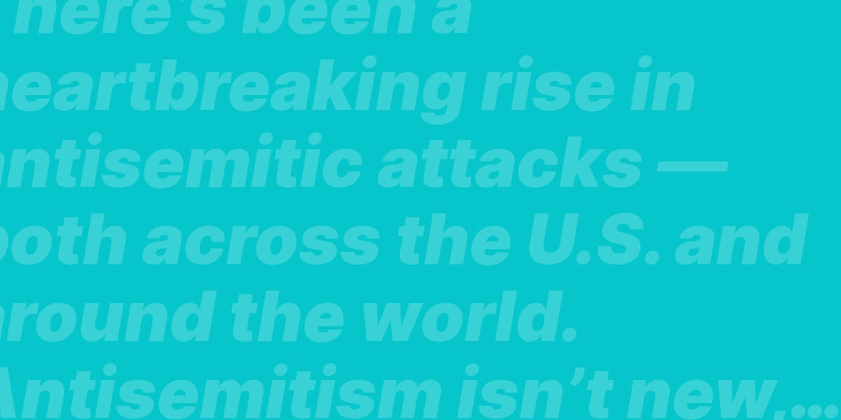 There’s been a heartbreaking rise in antisemitic attacks — both across the U.S. and around the world. Antisemitism isn’t new, and the Jewish community is devastatingly familiar with hate crimes, discrimination, and physical and verbal attacks.Fighting antisemitism at home and around the world is going to take all of us.