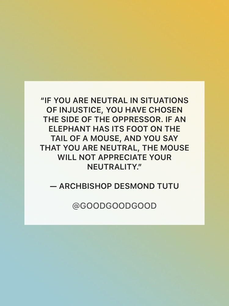 Quote: “If you are neutral in situations of injustice, you have chosen the side of the oppressor. If an elephant has its foot on the tail of a mouse, and you say that you are neutral, the mouse will not appreciate your neutrality.” — Archbishop Desmond Tutu