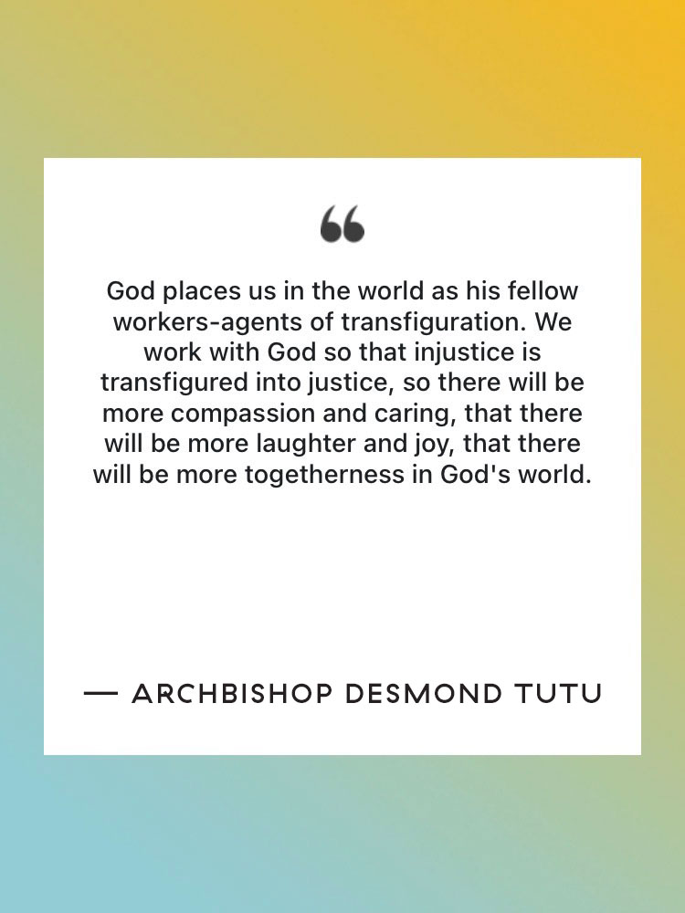 Quote: “God places us in the world as his fellow workers-agents of transfiguration. We work with God so that injustice is transfigured into justice, so there will be more compassion and caring, that there will be more laughter and joy, that there will be more togetherness in God's world.” — Archbishop Desmond Tutu