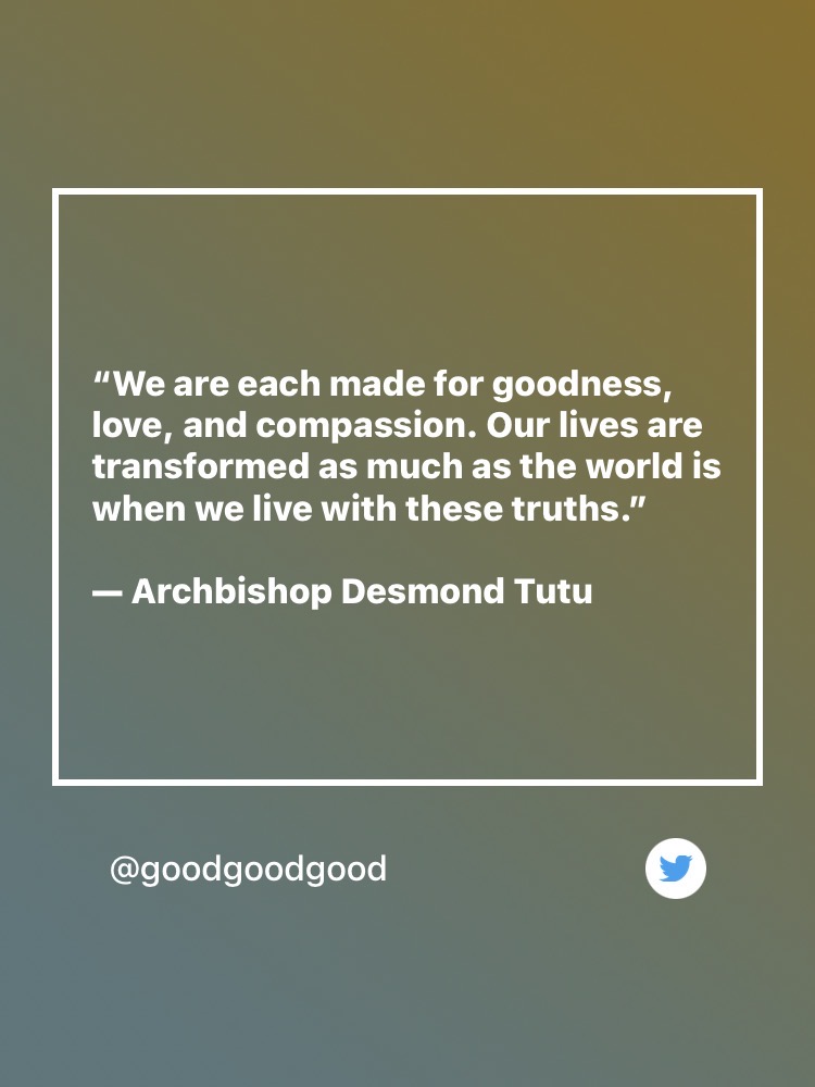 Quote: “We are each made for goodness, love, and compassion. Our lives are transformed as much as the world is when we live with these truths.” — Archbishop Desmond Tutu