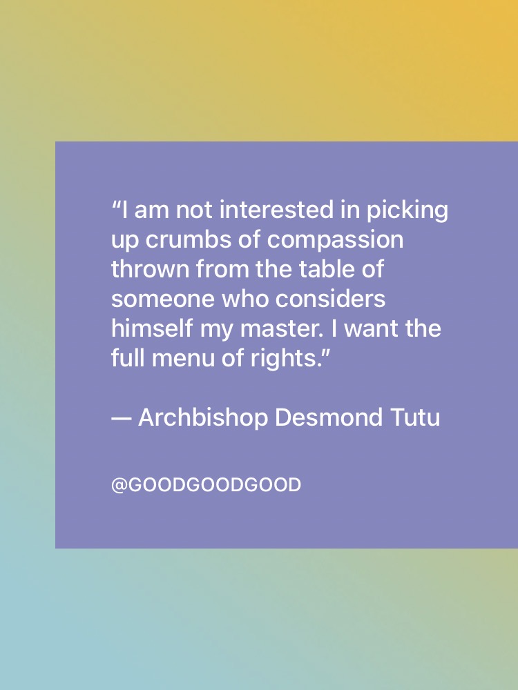 Quote: “I am not interested in picking up crumbs of compassion thrown from the table of someone who considers himself my master. I want the full menu of rights.” — Archbishop Desmond Tutu