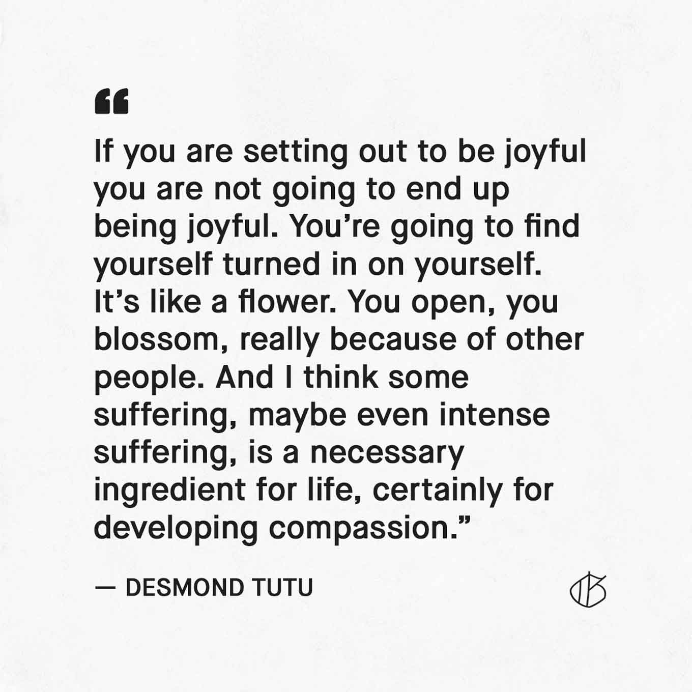 Desmond Tutu Quote: “If you are setting out to be joyful you are not going to end up being joyful. You’re going to find yourself turned in on yourself. It’s like a flower. You open, you blossom, really because of other people. And I think some suffering, maybe even intense suffering, is a necessary ingredient for life, certainly for developing compassion.” — Archbishop Desmond Tutu