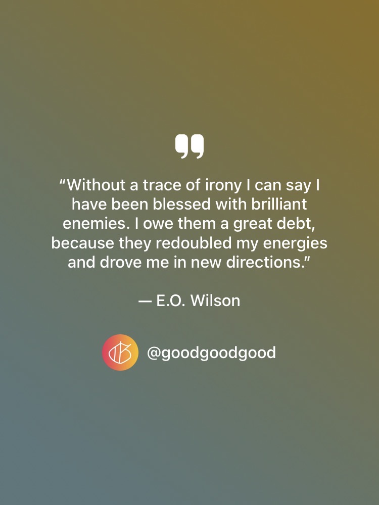 “Without a trace of irony I can say I have been blessed with brilliant enemies. I owe them a great debt, because they redoubled my energies and drove me in new directions.” — E.O. Wilson quote