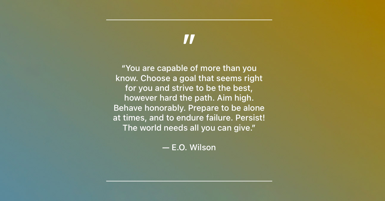 “You are capable of more than you know. Choose a goal that seems right for you and strive to be the best, however hard the path. Aim high. Behave honorably. Prepare to be alone at times, and to endure failure. Persist! The world needs all you can give.” — E.O. Wilson