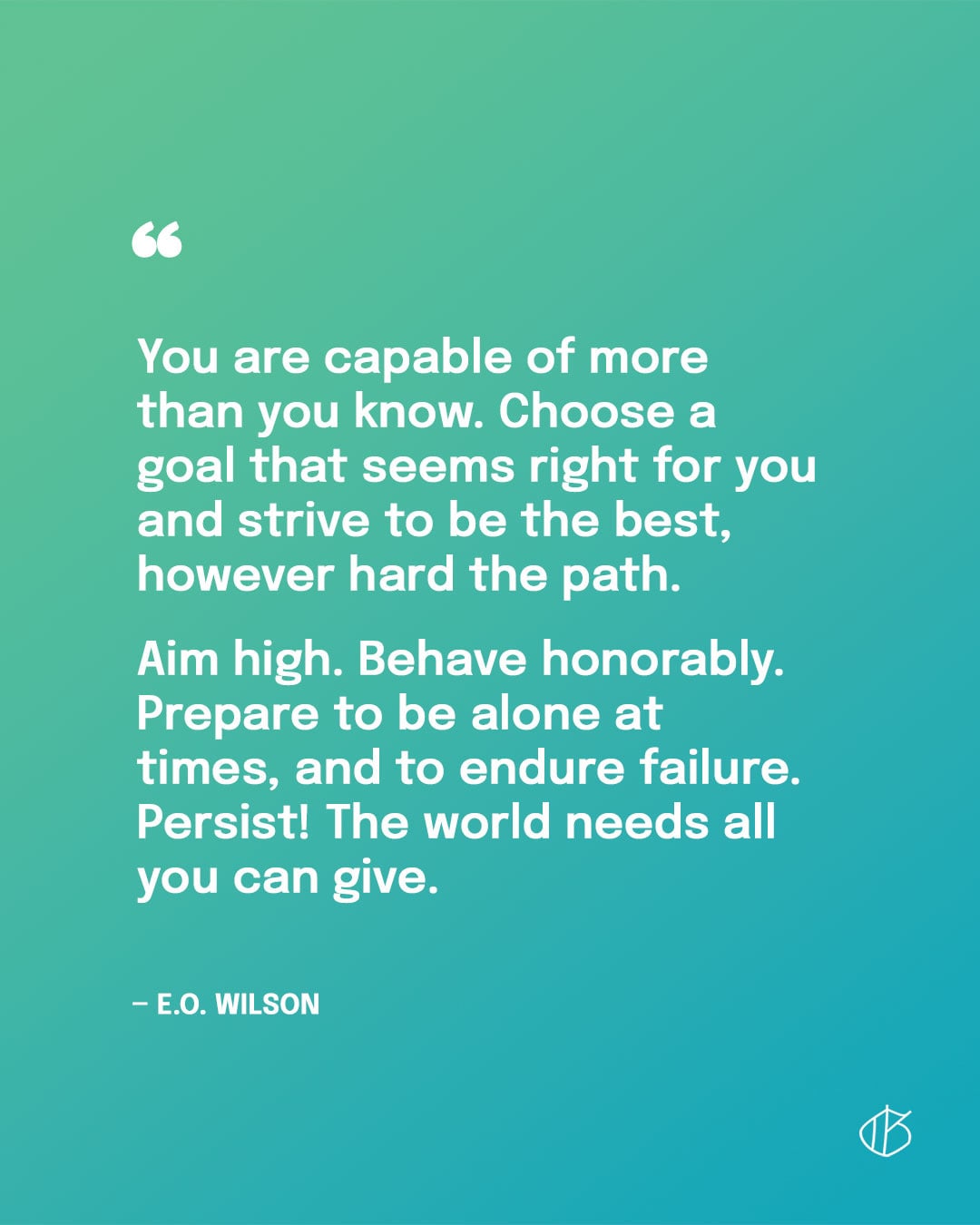 “You are capable of more than you know. Choose a goal that seems right for you and strive to be the best, however hard the path. Aim high. Behave honorably. Prepare to be alone at times, and to endure failure. Persist! The world needs all you can give.” — E.O. Wilson quote