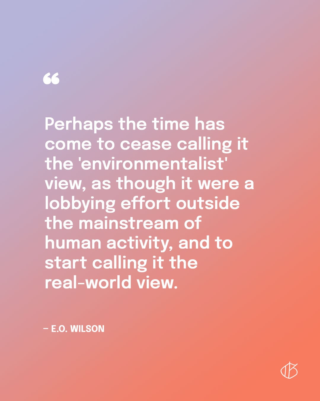 “Perhaps the time has come to cease calling it the 'environmentalist' view, as though it were a lobbying effort outside the mainstream of human activity, and to start calling it the real-world view.” — E.O. Wilson quote