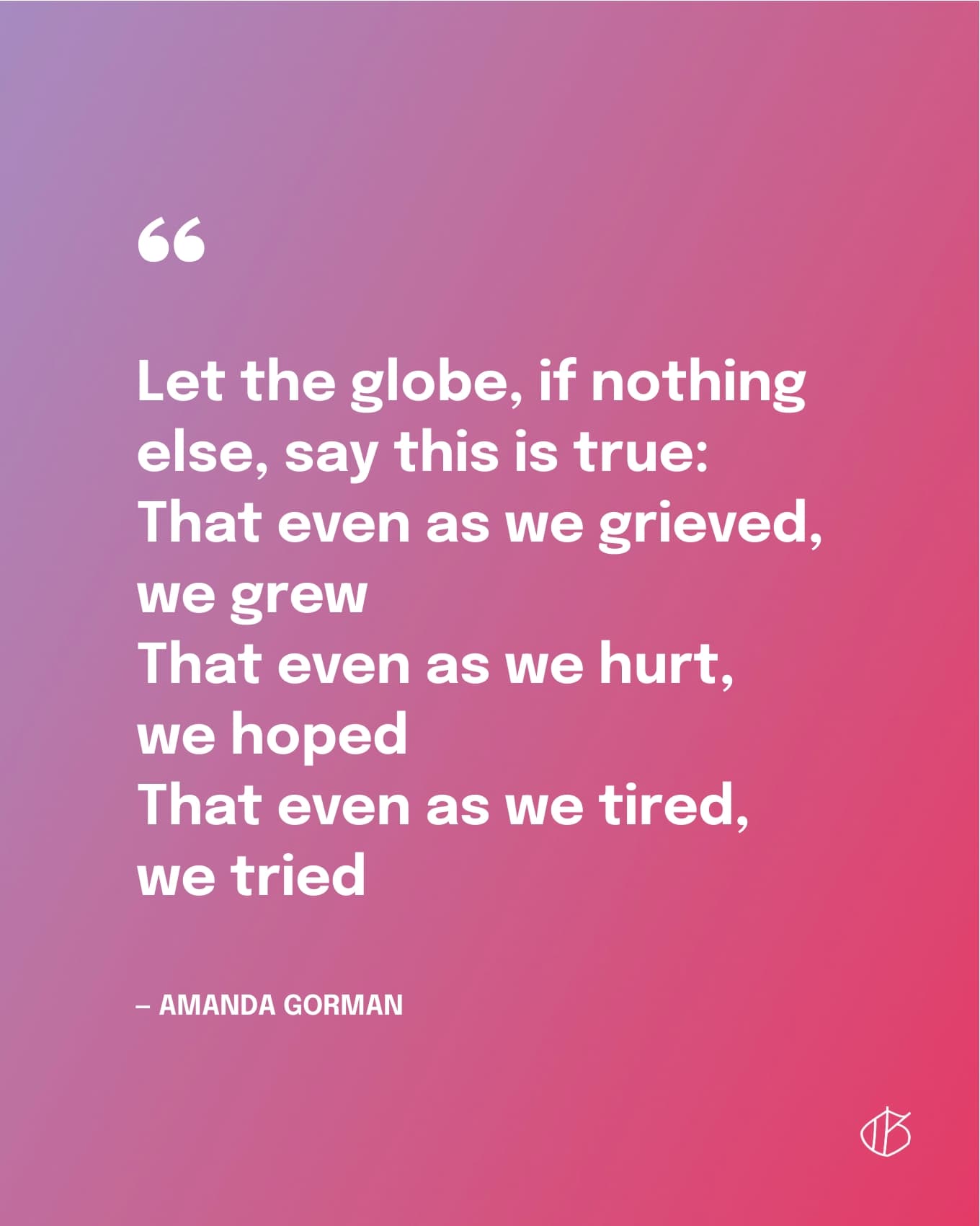 Let the globe, if nothing else, say this is true: That even as we grieved, we grew That even as we hurt, we hoped That even as we tired, we tried — Amanda Gorman quote