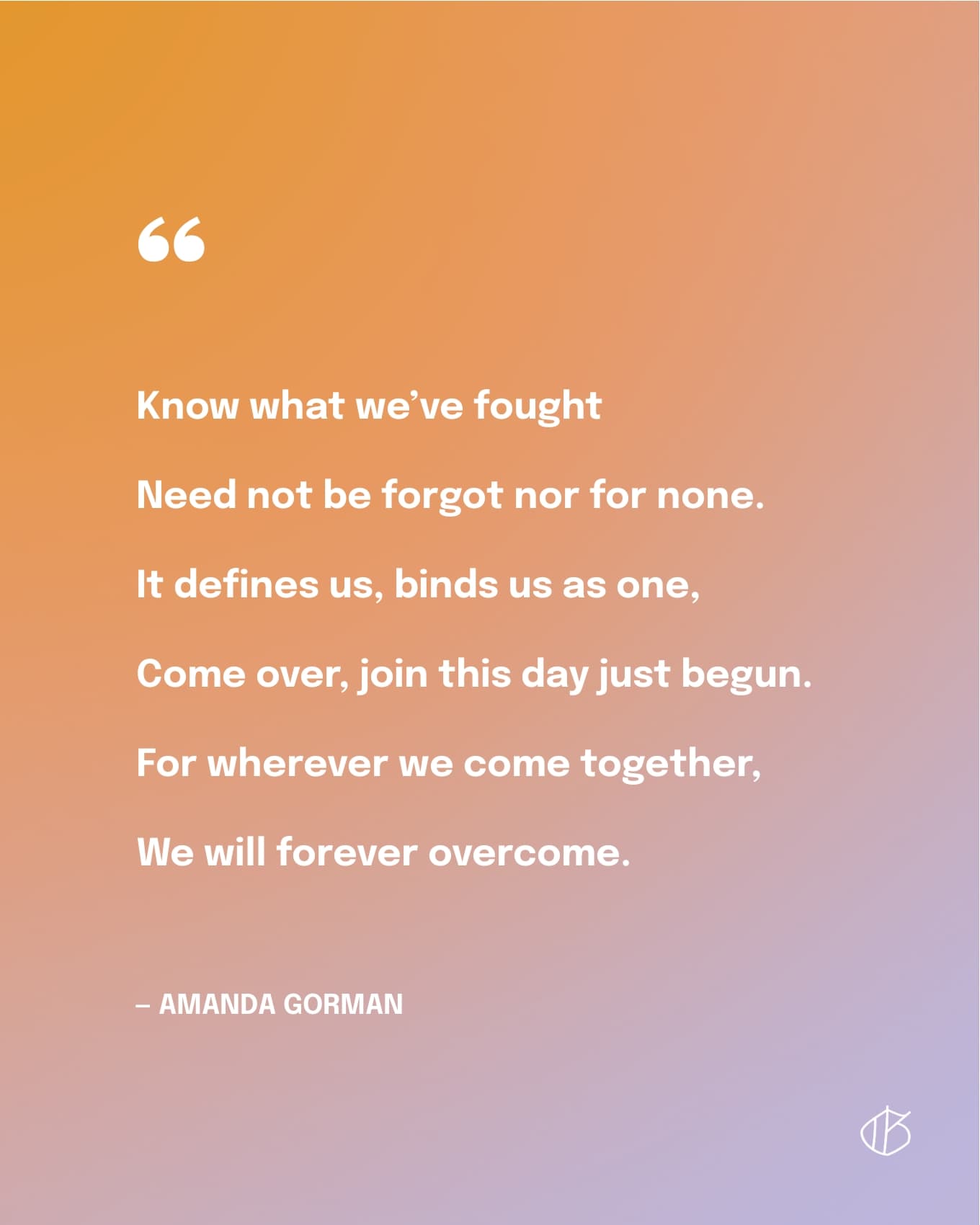 Know what we’ve fought   Need not be forgot nor for none.   It defines us, binds us as one,   Come over, join this day just begun.   For wherever we come together,   We will forever overcome.  — Amanda Gorman
