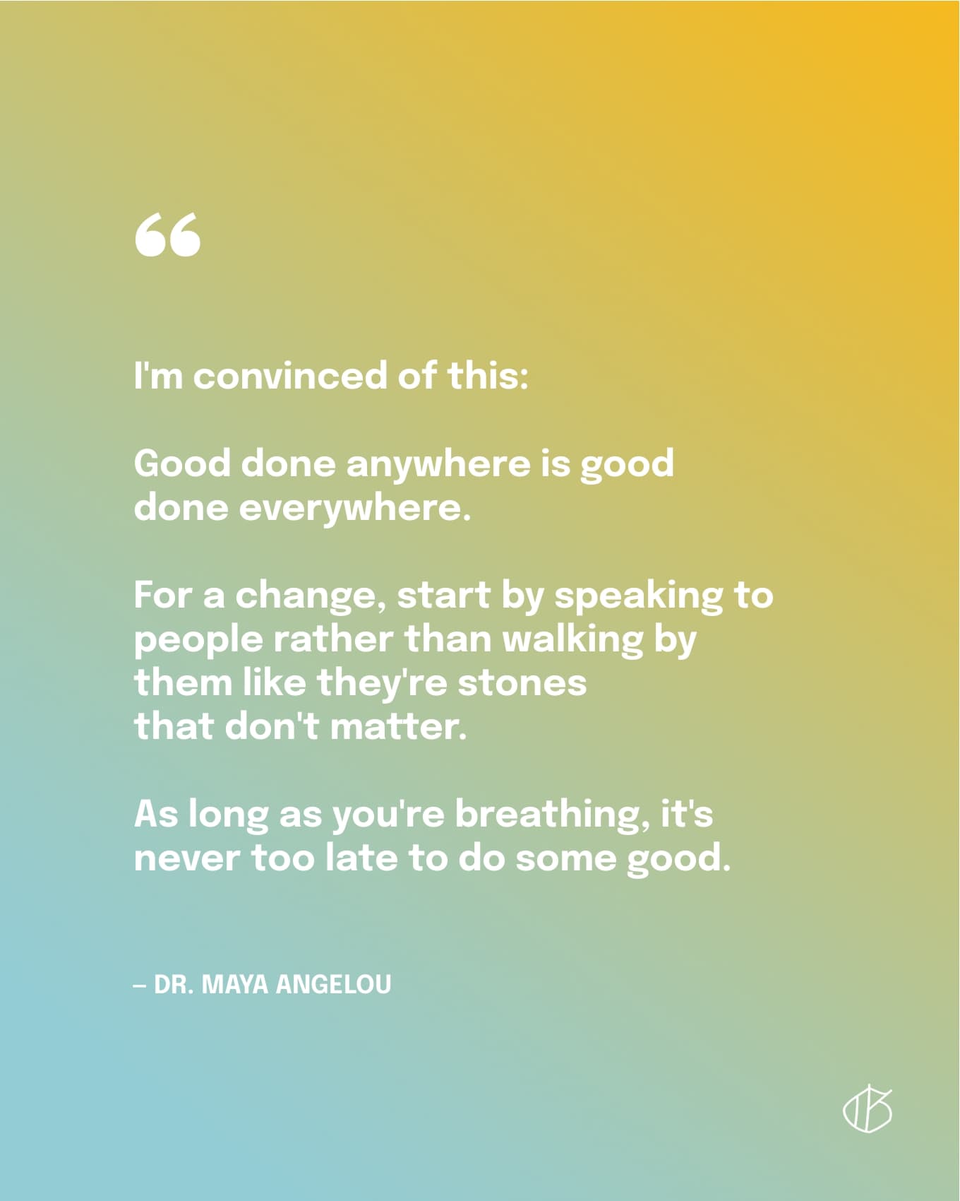 “I'm convinced of this: Good done anywhere is good done everywhere. For a change, start by speaking to people rather than walking by them like they're stones that don't matter. As long as you're breathing, it's never too late to do some good.” — Dr. Maya Angelou