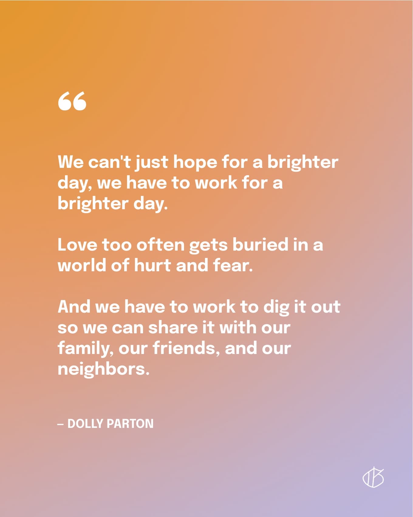 “We can't just hope for a brighter day, we have to work for a brighter day. Love too often gets buried in a world of hurt and fear. And we have to work to dig it out so we can share it with our family, our friends, and our neighbors.” — Dolly Parton