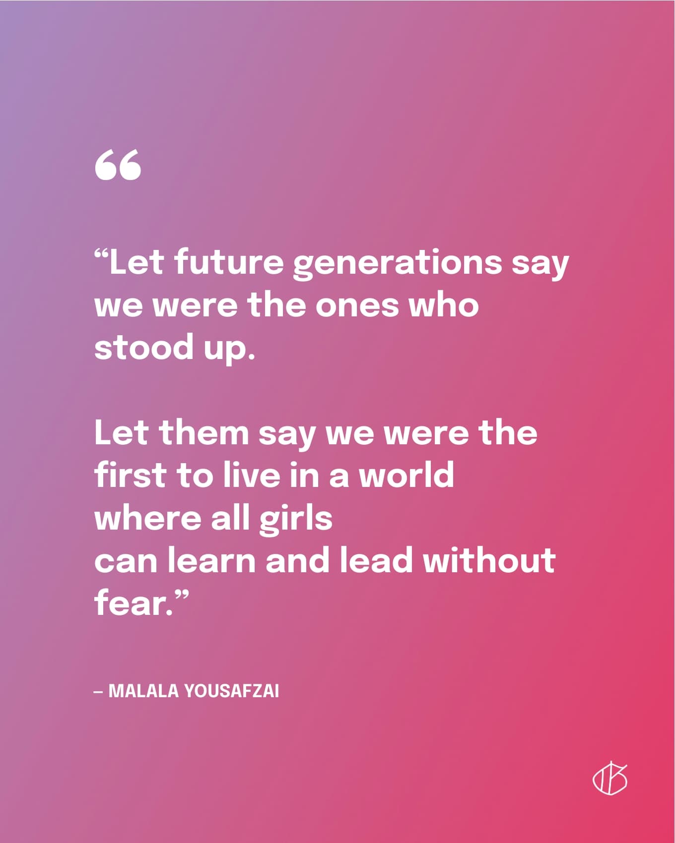 “Let future generations say we were the ones who stood up. Let them say we were the first to live in a world where all girls can learn and lead without fear.” — Malala Yousafzai
