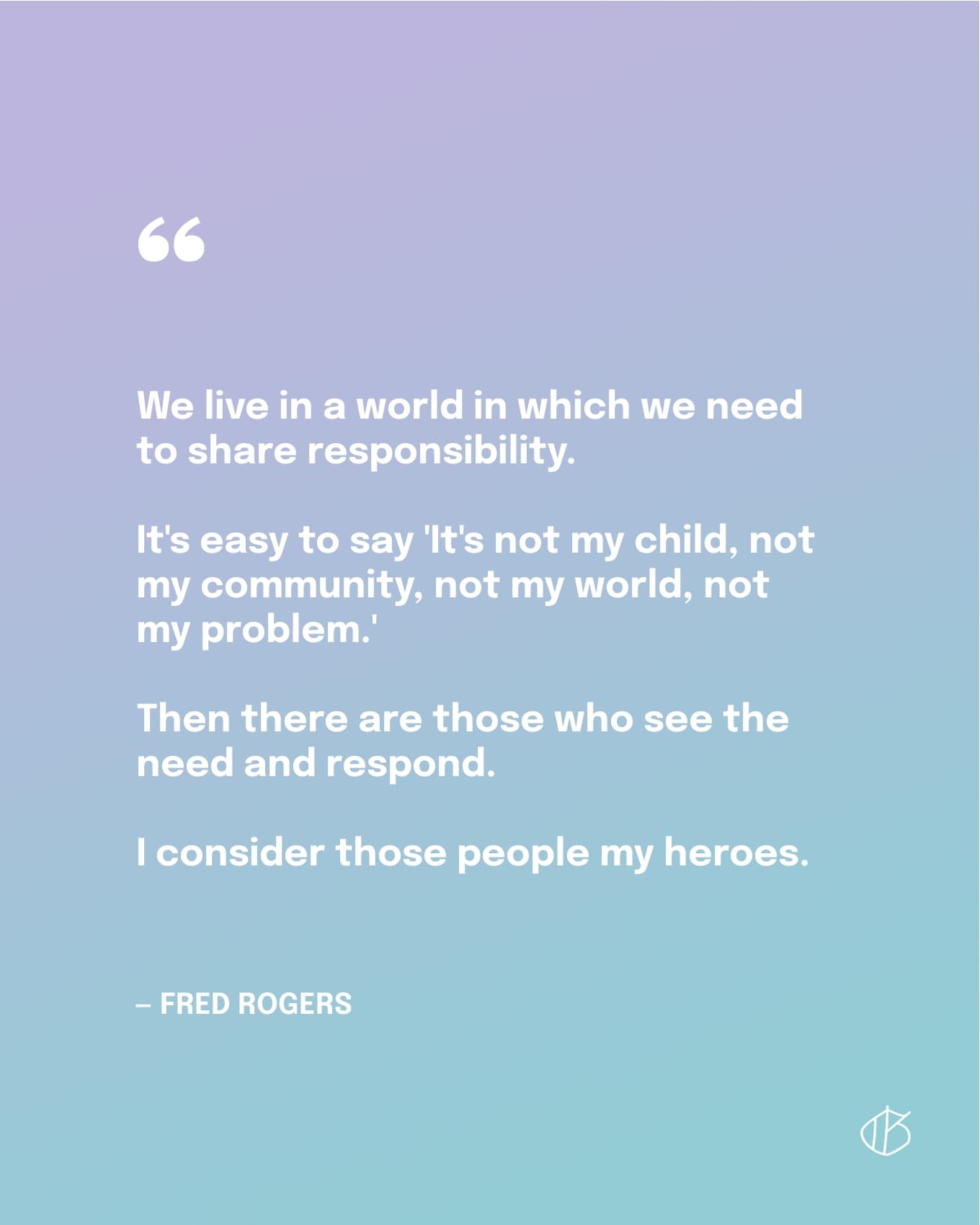 “We live in a world in which we need to share responsibility. It's easy to say 'It's not my child, not my community, not my world, not my problem.' Then there are those who see the need and respond. I consider those people my heroes.” — Mister Fred Rogers