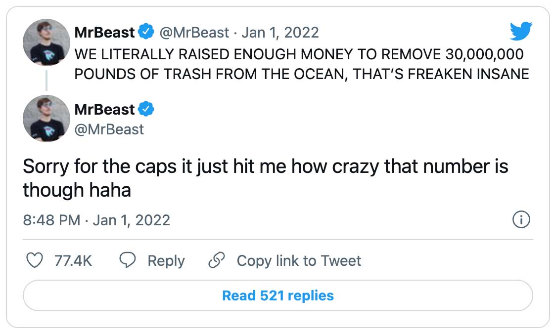 Tweet:  MrBeast @MrBeast · Jan 1 WE LITERALLY RAISED ENOUGH MONEY TO REMOVE 30,000,000 POUNDS OF TRASH FROM THE OCEAN, THAT’S FREAKEN INSANE MrBeast @MrBeast Sorry for the caps it just hit me how crazy that number is though haha 8:48 PM · Jan 1, 2022 · Twitter for iPhone