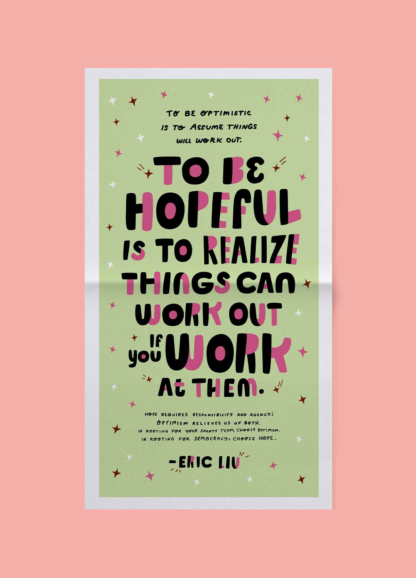 Illustration of quote about hope: To be optimistic is to assume things will work out. To be hopeful is to realize things can work out if you work at them. Hope requires responsibility and agency; optimism relieves us of both. In rooting for your sports team, choose optimism. In rooting for democracy, choose hope. — Eric Liu