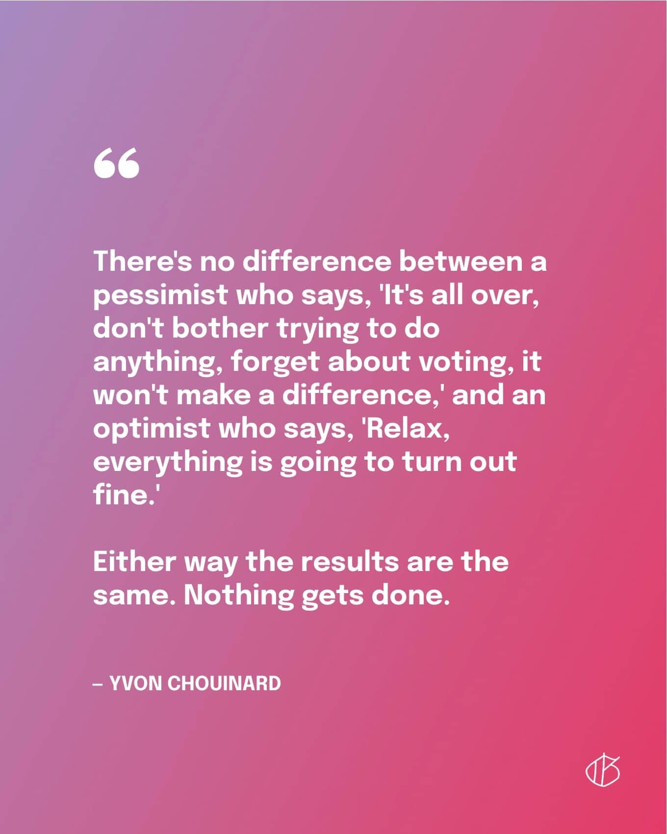 “There's no difference between a pessimist who says, 'It's all over, don't bother trying to do anything, forget about voting, it won't make a difference,' and an optimist who says, 'Relax, everything is going to turn out fine.' Either way the results are the same. Nothing gets done.”— Yvon Chouinard