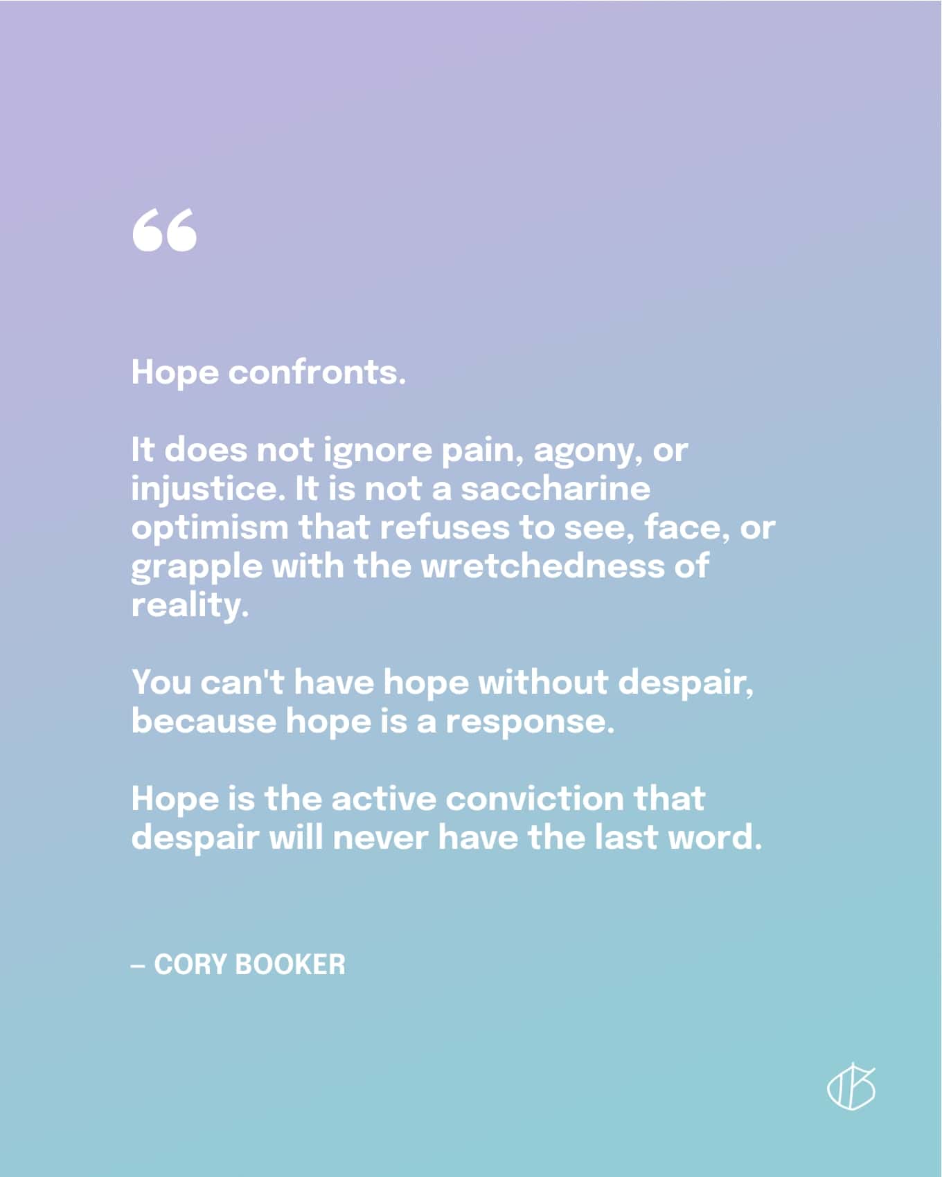 Quote: Hope confronts. It does not ignore pain, agony, or injustice. It is not a saccharine optimism that refuses to see, face, or grapple with the wretchedness of reality. You can't have hope without despair, because hope is a response. Hope is the active conviction that despair will never have the last word. — Cory Booker