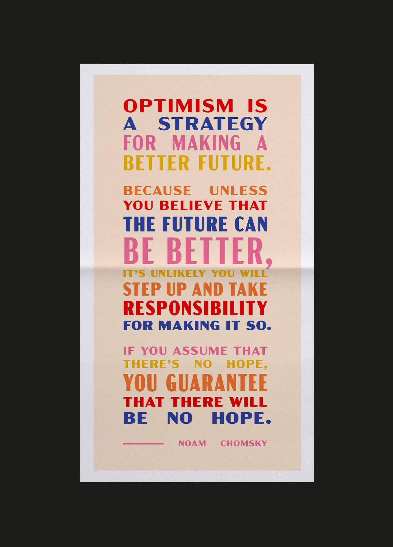 Goodnewspaper quote: Optimism is a strategy for making a better future. Because unless you believe that the future can be better, it's unlikely you will step up and take responsibility for making it so. If you assume that there's no hope, you guarantee that there will be no hope. — Noam Chomsky