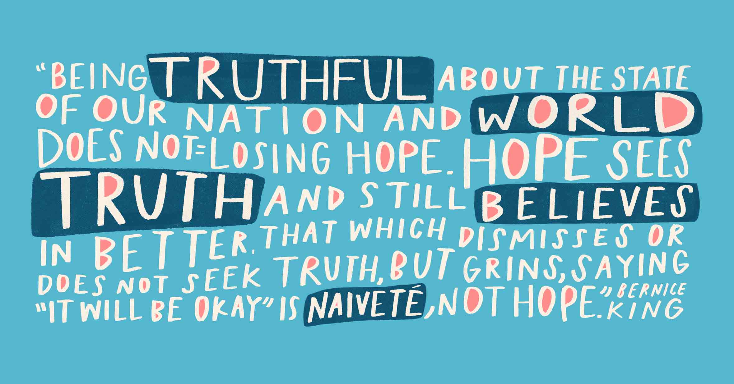 Quote illustrated by Morgan Harper Nichols in her signature style: “Being truthful about the state of our nation and world does not equal losing hope. Hope sees truth and still believes in better. That which dismisses or does not seek truth, but grins, saying "It will be okay," is naivete, not hope.” — Bernice King