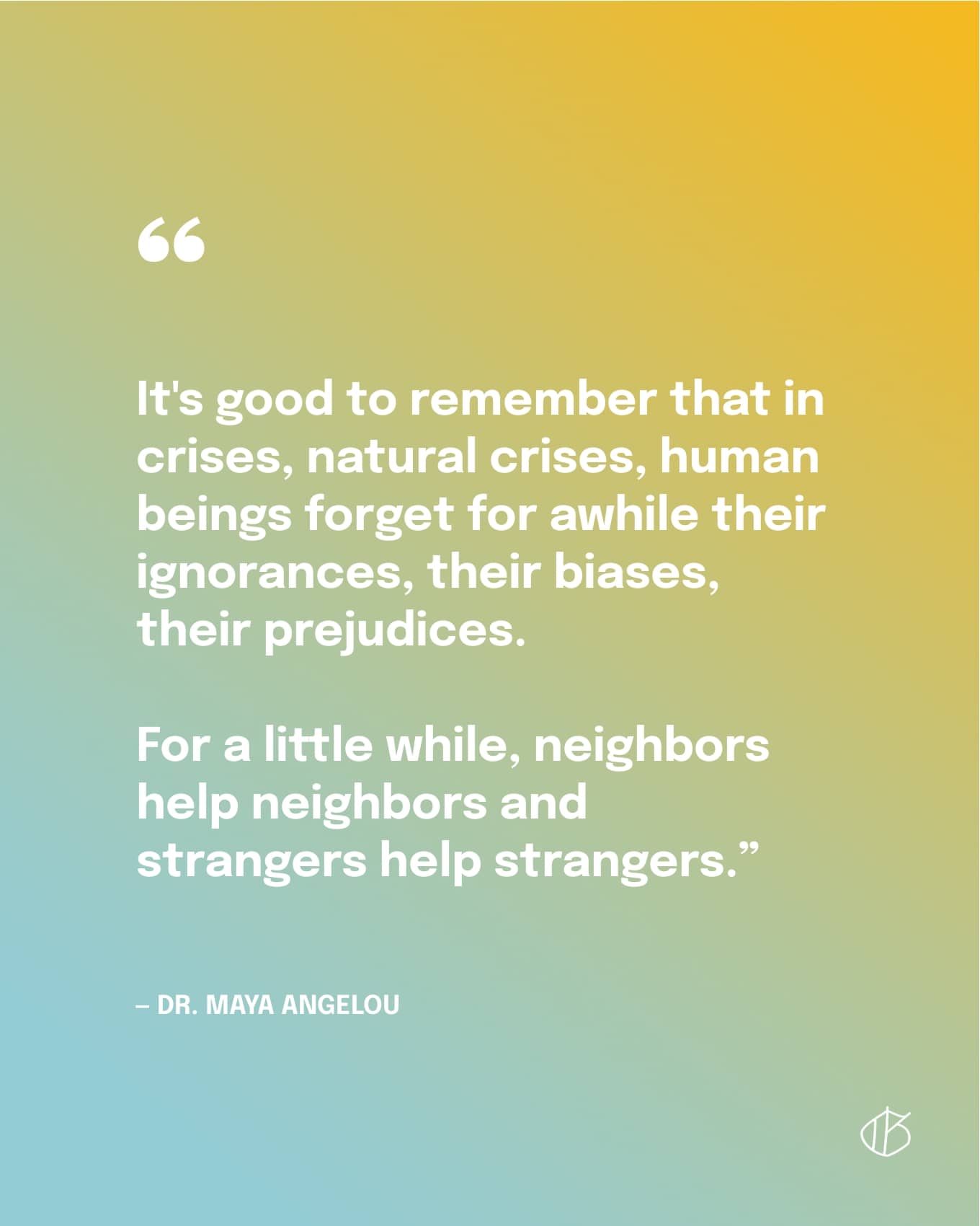 Quote: “It's good to remember that in crises, natural crises, human beings forget for awhile their ignorances, their biases, their prejudices. For a little while, neighbors help neighbors and strangers help strangers.”  — Dr. Maya Angelou