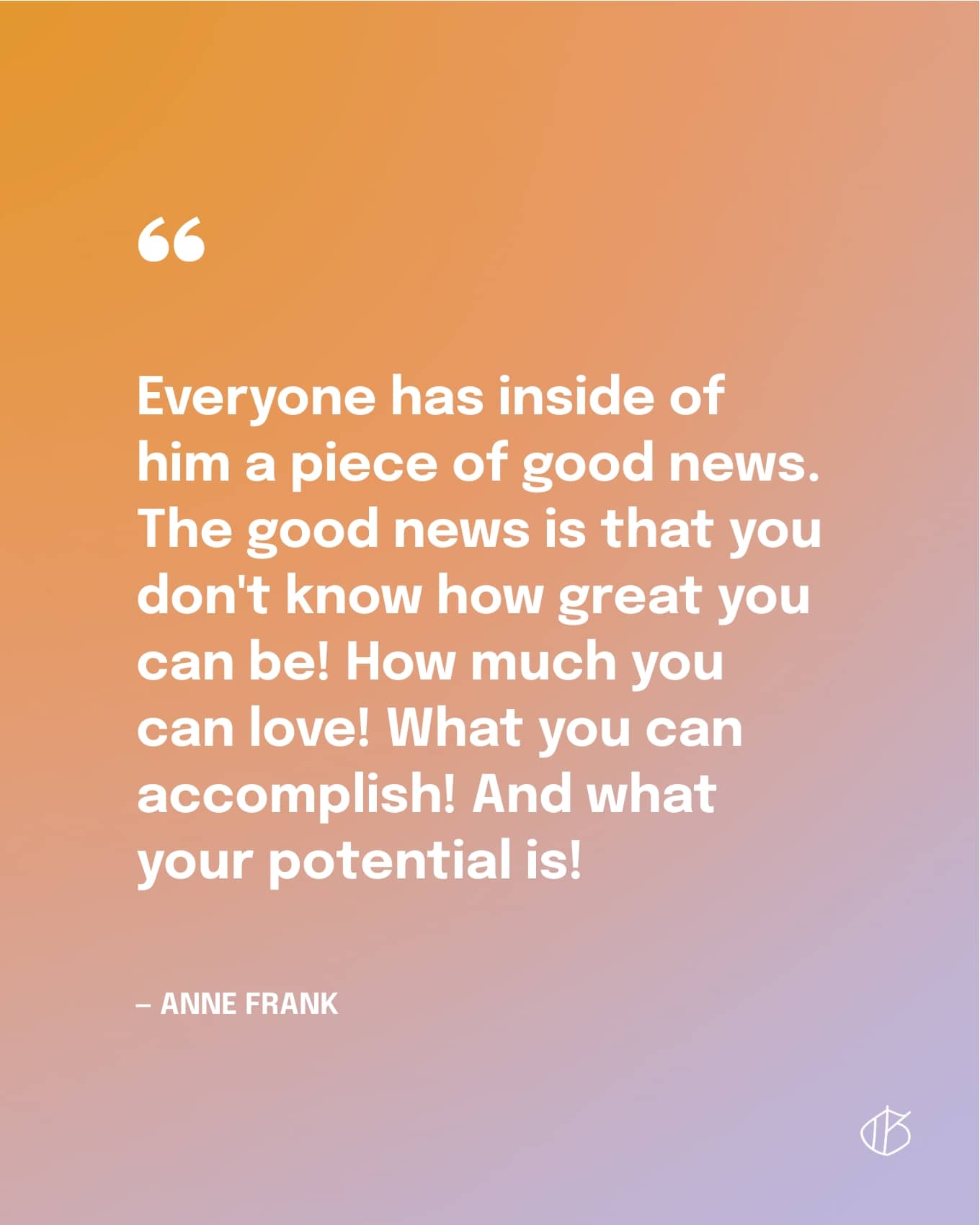 Quote: “Everyone has inside of him a piece of good news. The good news is that you don't know how great you can be! How much you can love! What you can accomplish! And what your potential is!” — Anne Frank