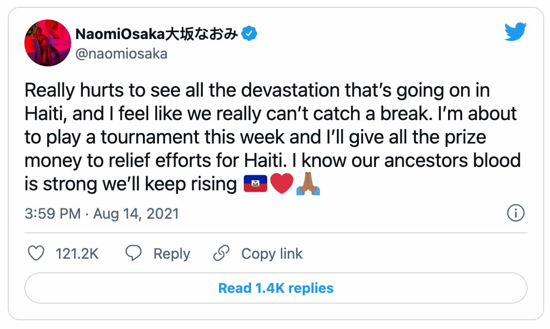 Tweet:  NaomiOsaka大坂なおみ @naomiosaka Really hurts to see all the devastation that’s going on in Haiti, and I feel like we really can’t catch a break. I’m about to play a tournament this week and I’ll give all the prize money to relief efforts for Haiti. I know our ancestors blood is strong we’ll keep rising 🇭🇹❤️🙏🏾