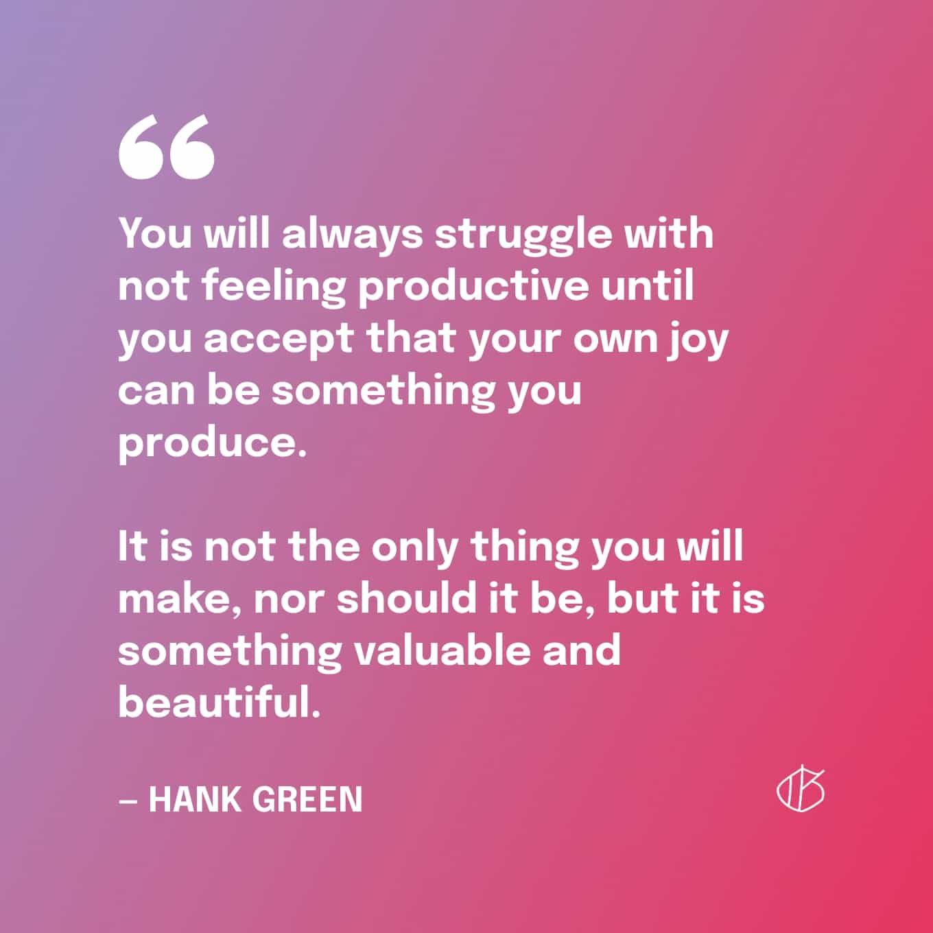 Quote: “You will always struggle with not feeling productive until you accept that your own joy can be something you produce. It is not the only thing you will make, nor should it be, but it is something valuable and beautiful.” — Hank Green