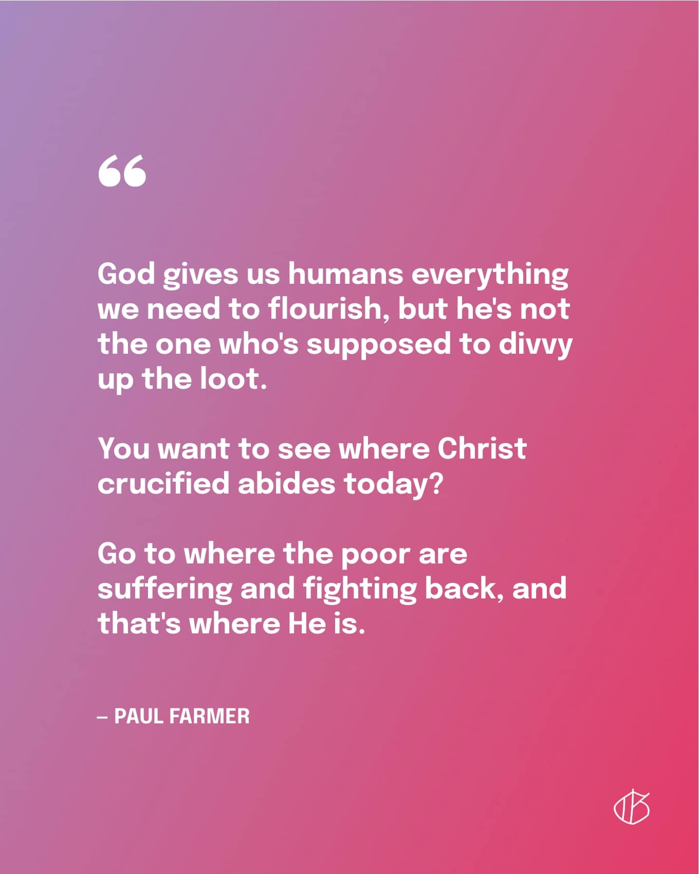 Paul Farmer Quote: “God gives us humans everything we need to flourish, but he's not the one who's supposed to divvy up the loot. You want to see where Christ crucified abides today? Go to where the poor are suffering and fighting back, and that's where He is.” — Paul Farmer