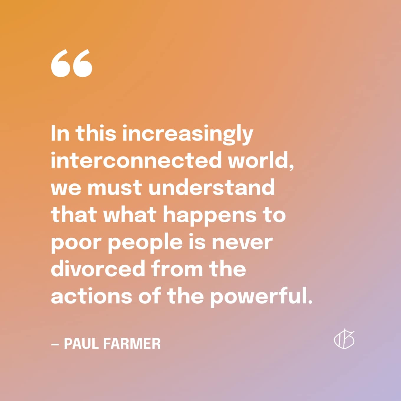 In this increasingly interconnected world, we must understand that what happens to poor people is never divorced from the actions of the powerful — Paul Farmer quote