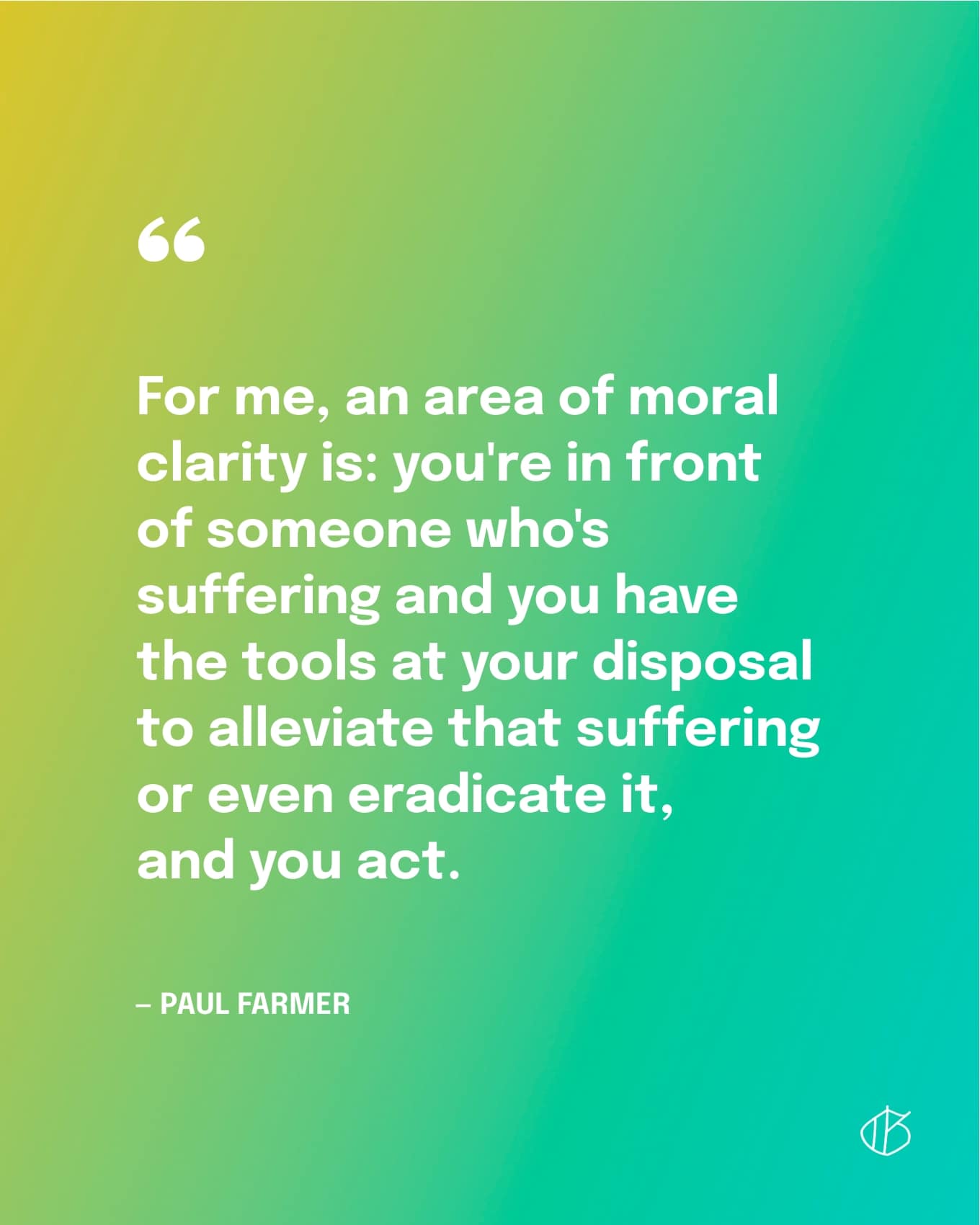 “For me, an area of moral clarity is: you're in front of someone who's suffering and you have the tools at your disposal to alleviate that suffering or even eradicate it, and you act.” — Paul Farmer
