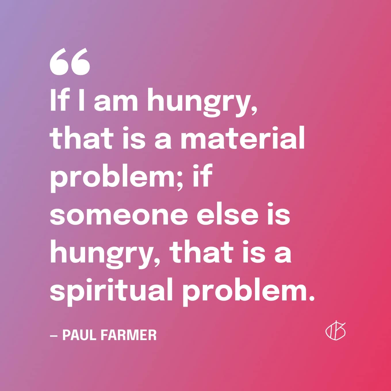 “If I am hungry, that is a material problem; if someone else is hungry, that is a spiritual problem.” — Paul Farmer