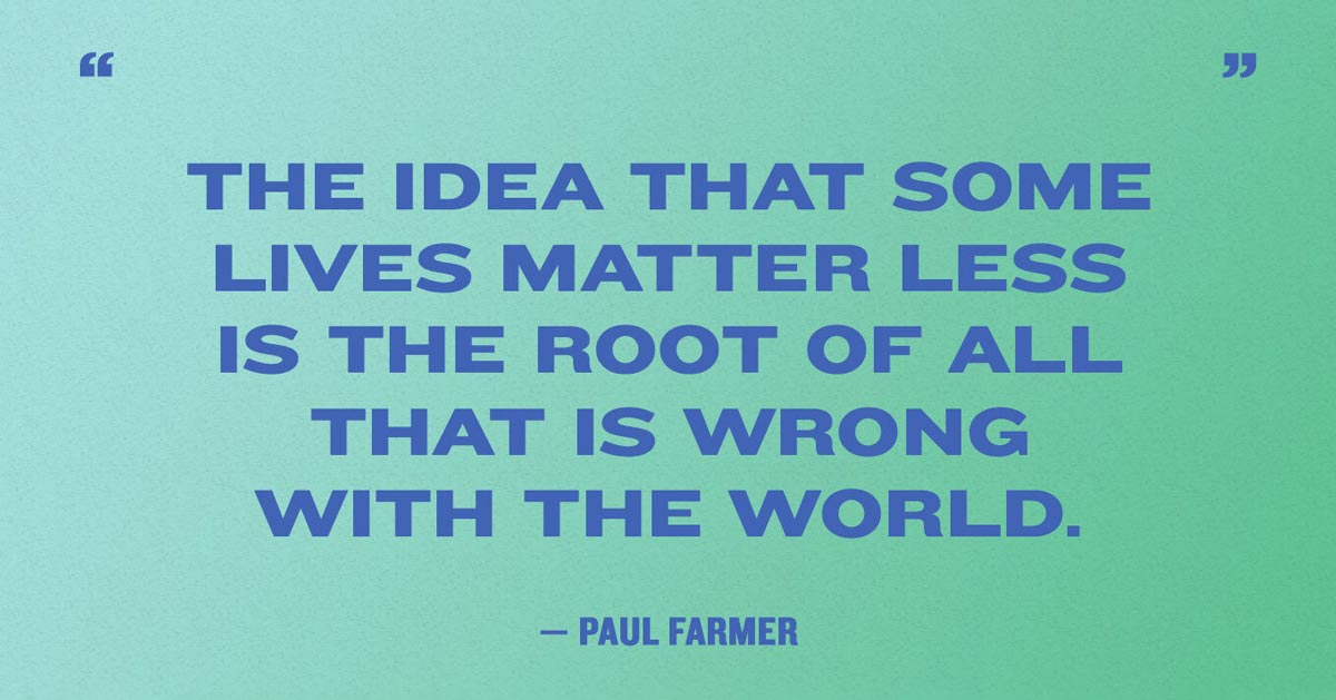 “The idea that some lives matter less is the root of all that is wrong with the world.” — Paul Farmer