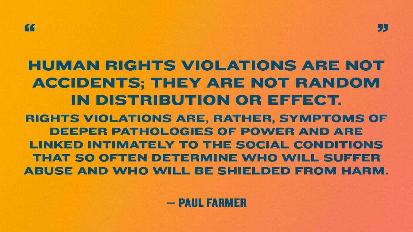 “Human rights violations are not accidents; they are not random in distribution or effect. Rights violations are, rather, symptoms of deeper pathologies of power and are linked intimately to the social conditions that so often determine who will suffer abuse and who will be shielded from harm” — Paul Farmer