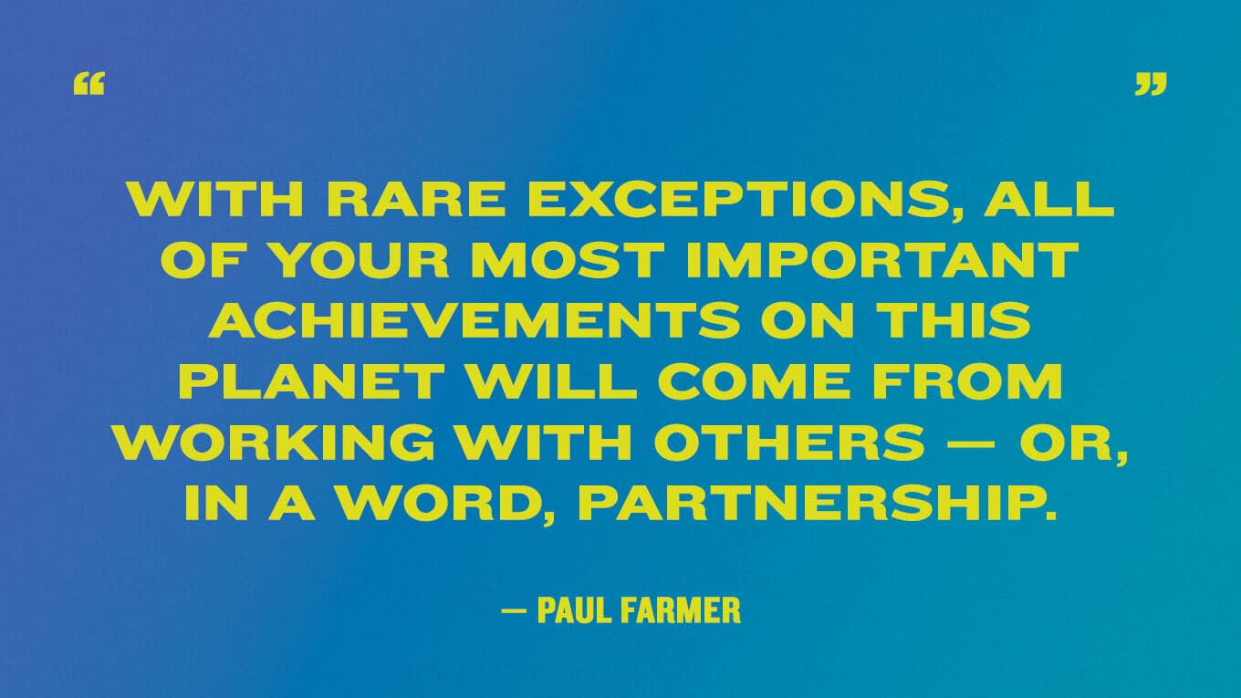 “With rare exceptions, all of your most important achievements on this planet will come from working with others—or, in a word, partnership.” — Paul Farmer quotes