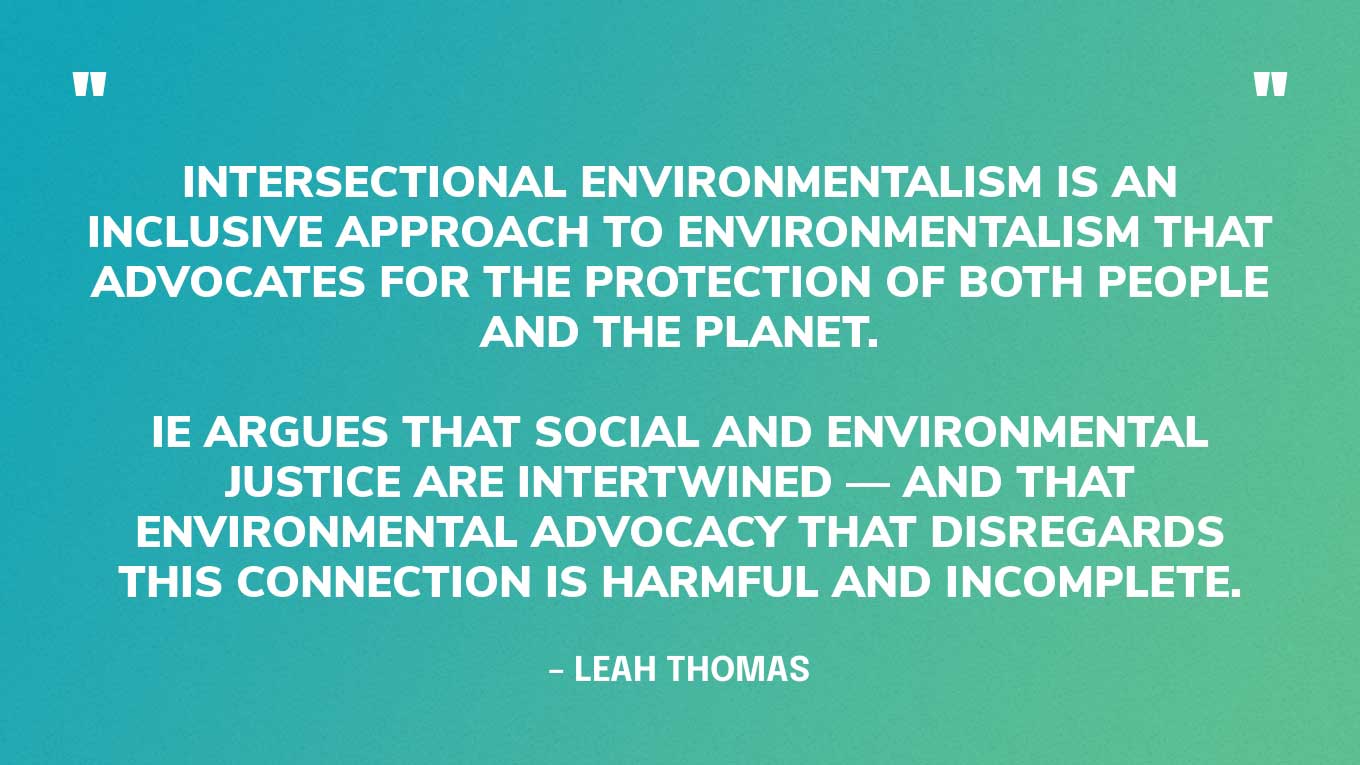 Intersectional Environmentalism (IE) is an inclusive approach to environmentalism that advocates for the protection of both people and the planet. IE argues that social and environmental justice are intertwined — and that environmental advocacy that disregards this connection is harmful and incomplete. 