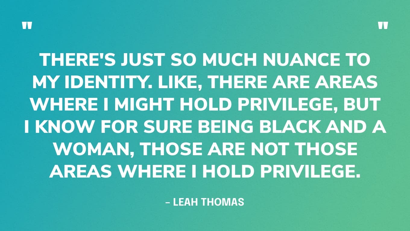 There are areas where I might hold privilege, but I know for sure being Black and a woman, those are not those areas where I hold privilege. So it's just really important to consider that nuance. — Leah Thomas