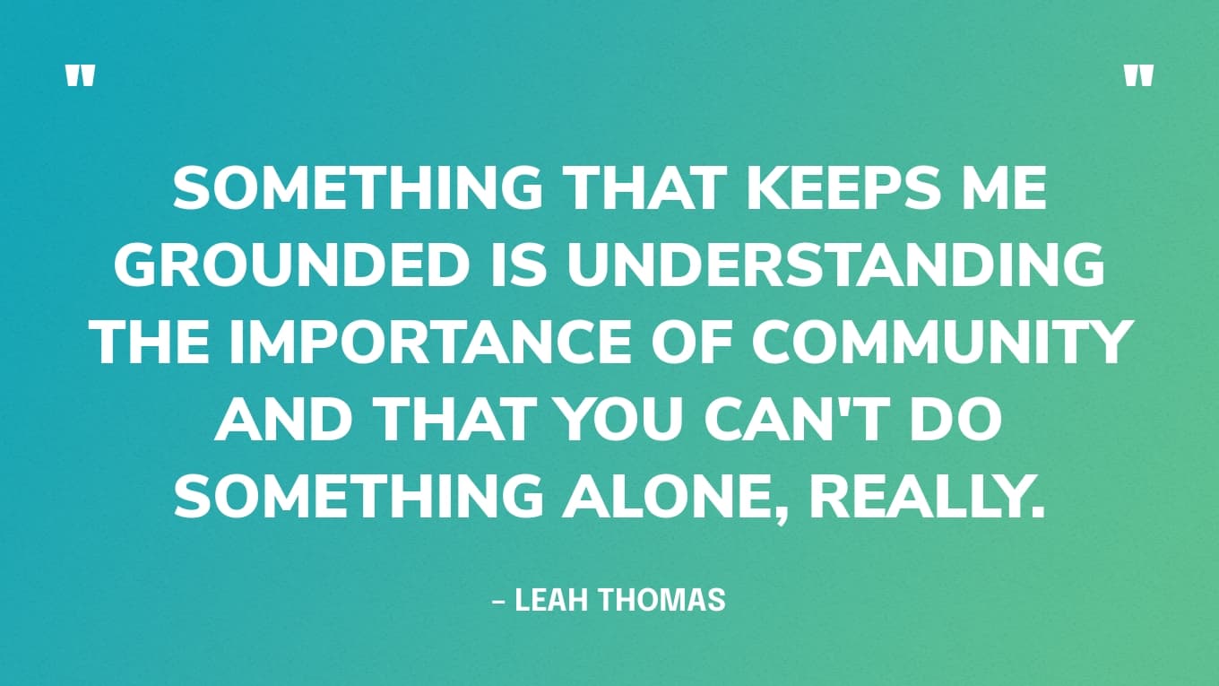 "Something that keeps me grounded is understanding the importance of community and that you can't do something alone, really. And the importance of resting because that's the great part about community and movements." — Leah Thomas