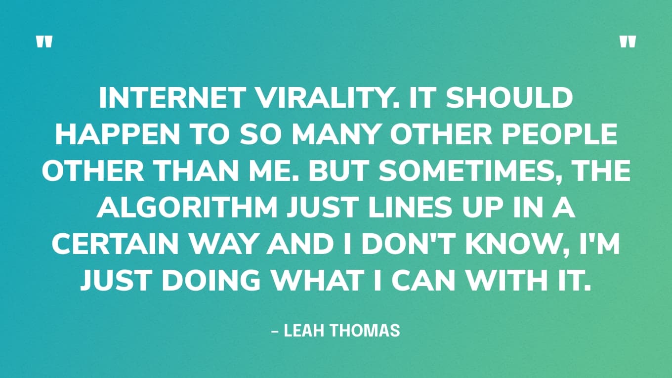 "Internet virality. It should happen to so many other people other than me. But sometimes, the algorithm just lines up in a certain way and I don't know, I'm just doing what I can with it." — Leah Thomas