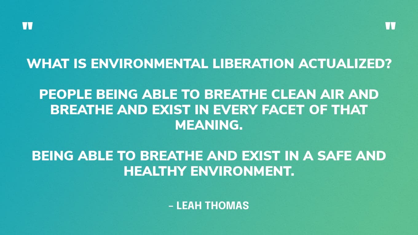 "What is environmental liberation actualized? I don't know. Just, like, thinking about people being able to breathe clean air and breathe and exist in every facet of that meaning. Being able to breathe and exist in a safe and healthy environment." — Leah Thomas