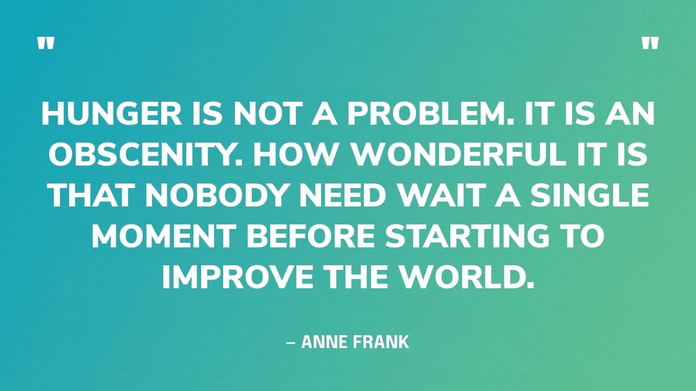 “Hunger is not a problem. It is an obscenity. How wonderful it is that nobody need wait a single moment before starting to improve the world.” — Anne Frank