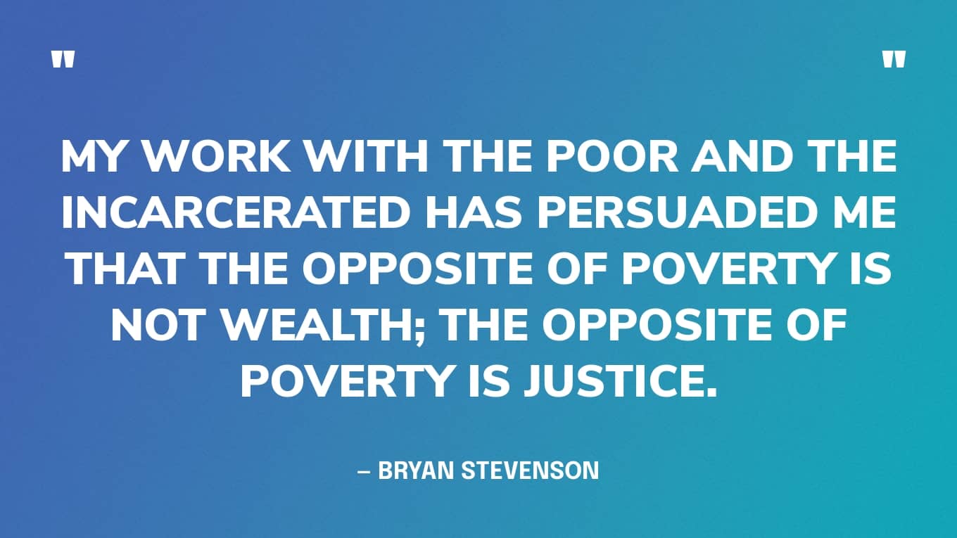 “My work with the poor and the incarcerated has persuaded me that the opposite of poverty is not wealth; the opposite of poverty is justice.” — Bryan Stevenson