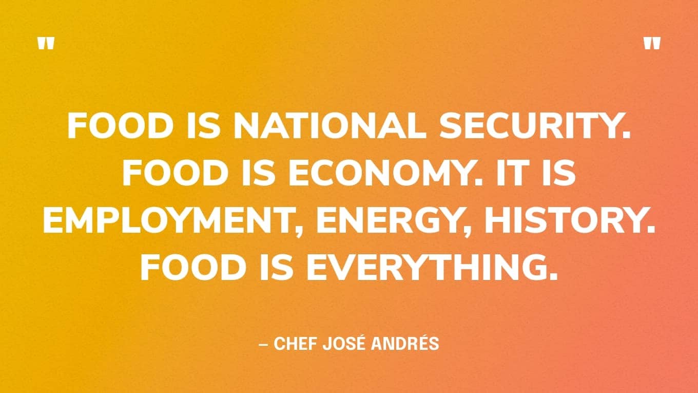 “Food is national security. Food is economy. It is employment, energy, history. Food is everything.” — Chef José Andrés