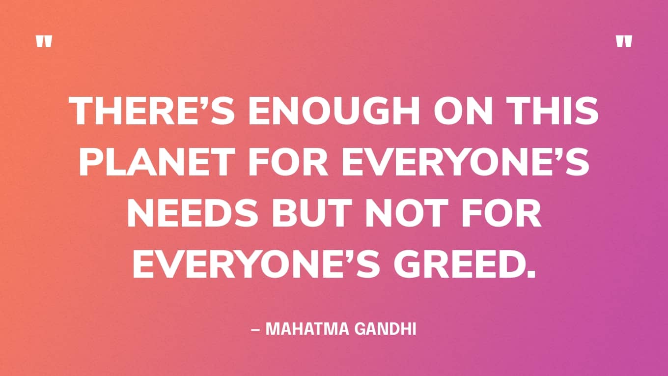 “There’s enough on this planet for everyone’s needs but not for everyone’s greed.” — Mahatma Gandhi