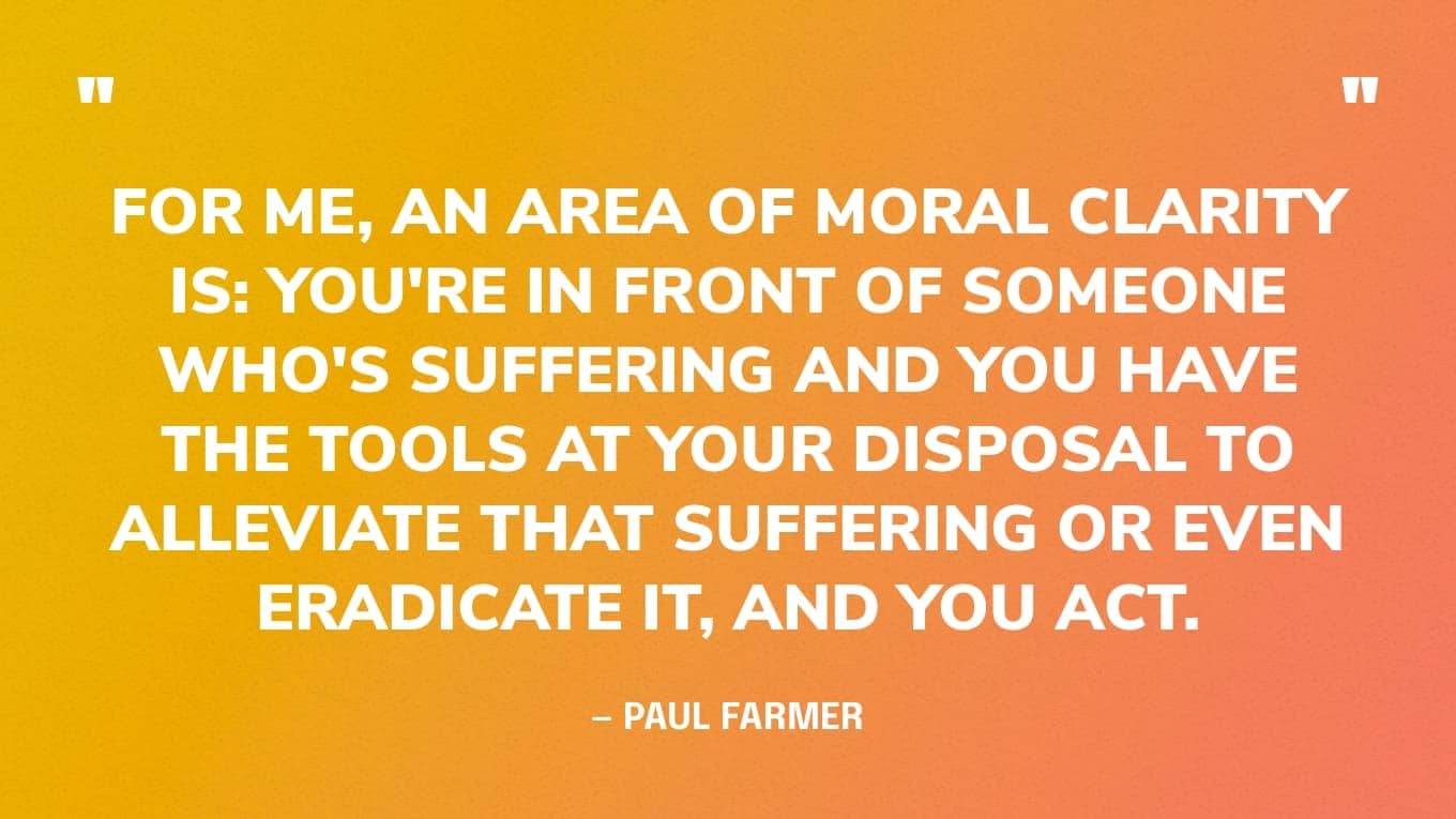 “For me, an area of moral clarity is: you're in front of someone who's suffering and you have the tools at your disposal to alleviate that suffering or even eradicate it, and you act.” — Paul Farmer