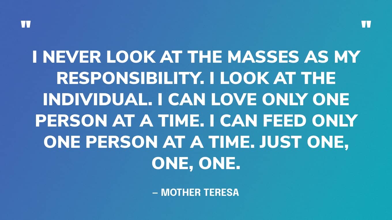 “I never look at the masses as my responsibility. I look at the individual. I can love only one person at a time. I can feed only one person at a time. Just one, one, one.” — Mother Teresa