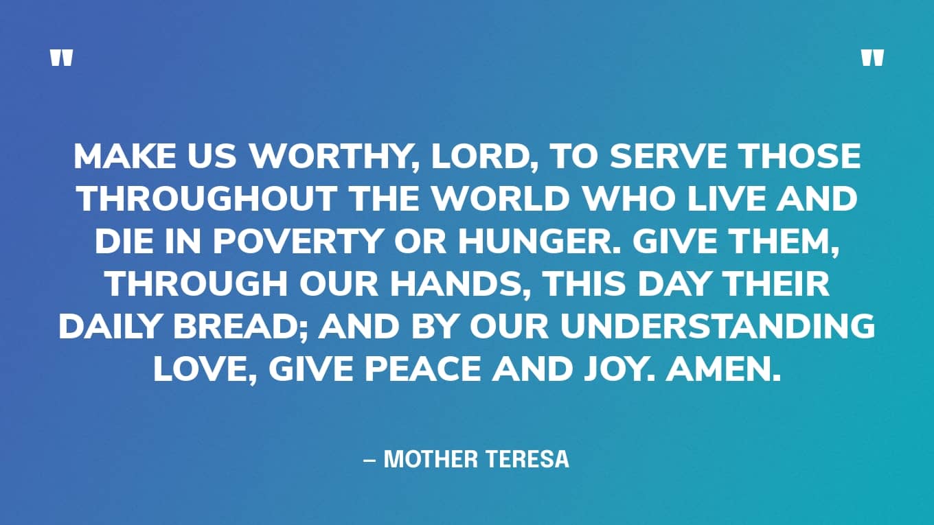 “Make us worthy, Lord, to serve those throughout the world who live and die in poverty or hunger. Give them, through our hands, this day their daily bread; and by our understanding love, give peace and joy. Amen.” — Mother Teresa