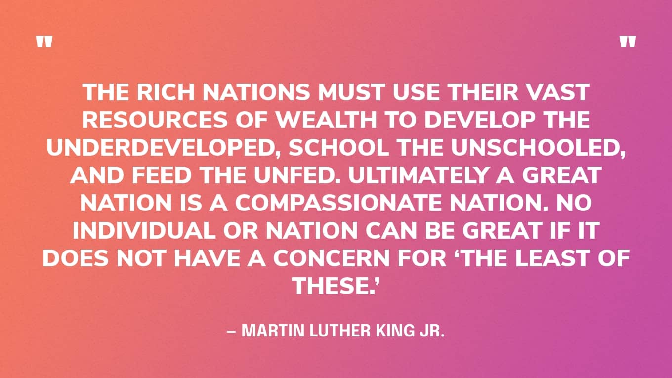 “The rich nations must use their vast resources of wealth to develop the underdeveloped, school the unschooled, and feed the unfed. Ultimately a great nation is a compassionate nation. No individual or nation can be great if it does not have a concern for ‘the least of these.’” — Martin Luther King Jr.