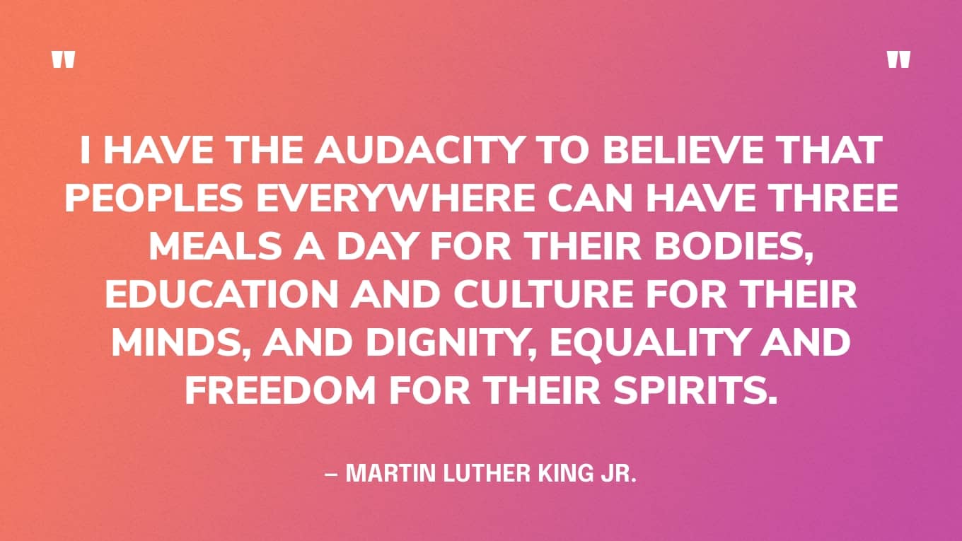 “I have the audacity to believe that peoples everywhere can have three meals a day for their bodies, education and culture for their minds, and dignity, equality and freedom for their spirits.” — Martin Luther King Jr.