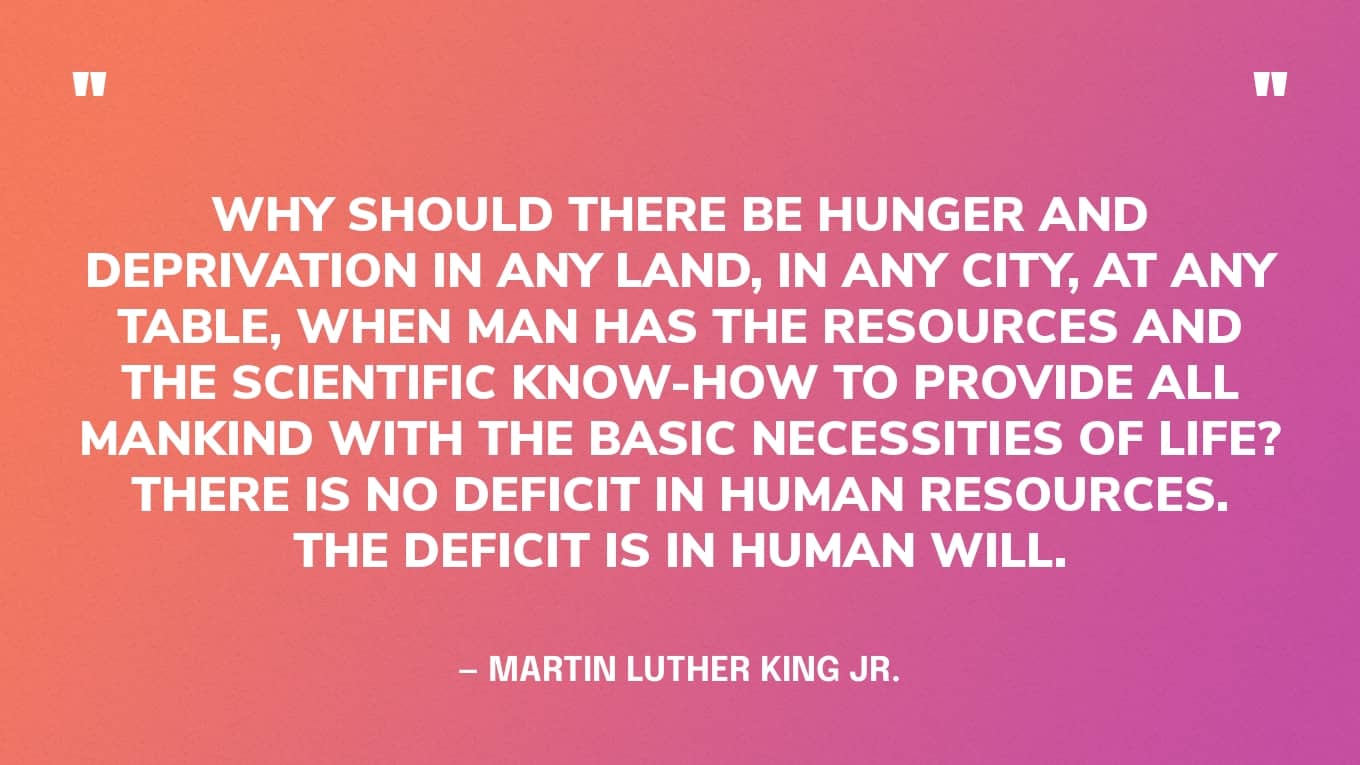 “Why should there be hunger and deprivation in any land, in any city, at any table, when man has the resources and the scientific know-how to provide all mankind with the basic necessities of life? There is no deficit in human resources. The deficit is in human will.” — Martin Luther King Jr.