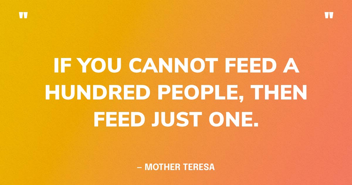 World Hunger Quote: If you cannot feed a hundred people, then feed just on. — Mother Teresa