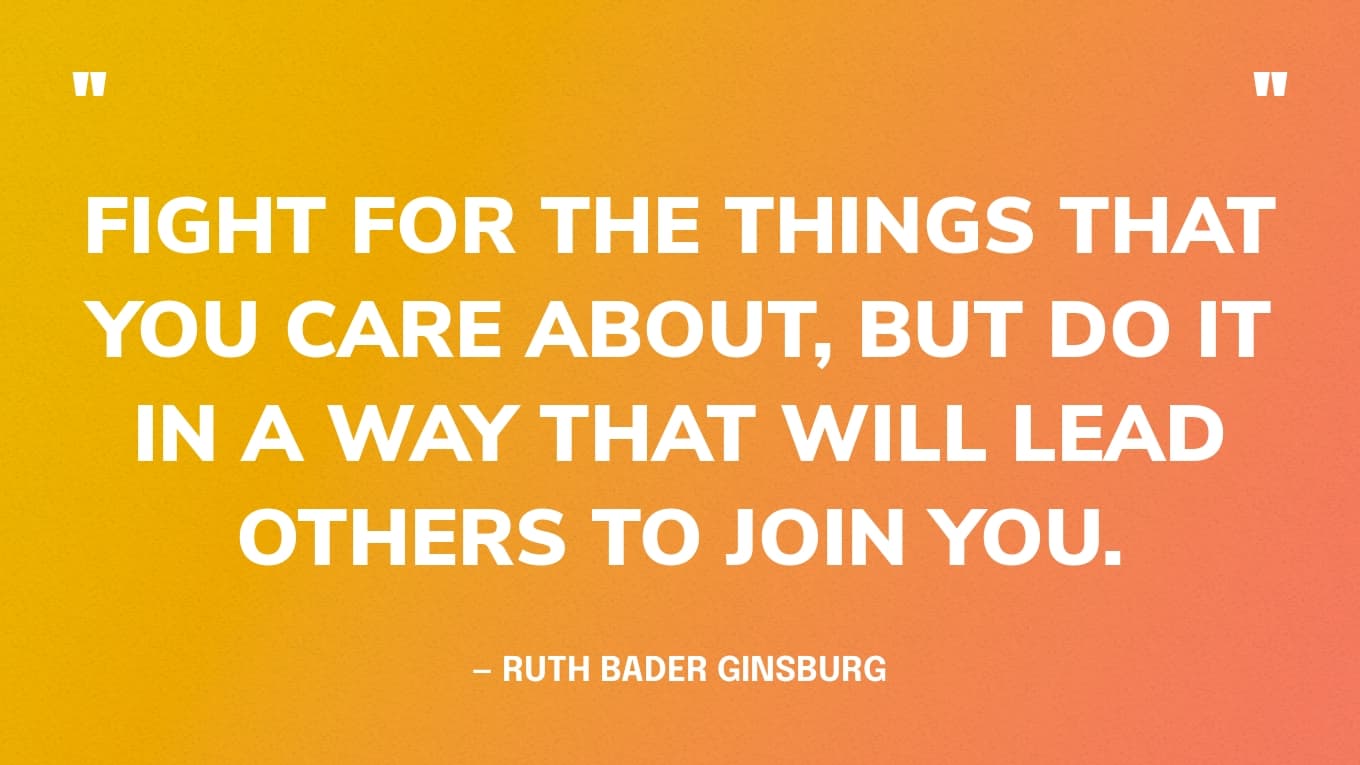 “Fight for the things that you care about, but do it in a way that will lead others to join you.” — Ruth Bader Ginsburg